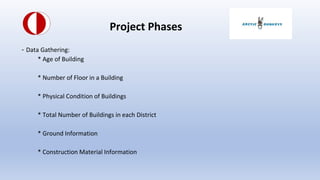 Project Phases
- Data Gathering:
* Age of Building
* Number of Floor in a Building
* Physical Condition of Buildings
* Total Number of Buildings in each District
* Ground Information
* Construction Material Information
 