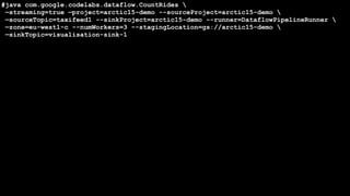 @W_I @QVIK
#java com.google.codelabs.dataflow.CountRides 
—streaming=true —project=arctic15-demo --sourceProject=arctic15-demo 
—sourceTopic=taxifeed1 --sinkProject=arctic15-demo --runner=DataflowPipelineRunner 
—zone=eu-west1-c --numWorkers=3 --stagingLocation=gs://arctic15-demo 
—sinkTopic=visualisation-sink-1
 