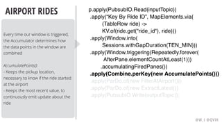 @W_I @QVIK
AIRPORT RIDES
Every time our window is triggered,
the Accumulator determines how
the data points in the window are
combined
AccumulatePoints():
- Keeps the pickup location,
necessary to know if the ride started
at the airport
- Keeps the most recent value, to
continuously emit update about the
ride
p.apply(PubsubIO.Read(inputTopic))
.apply(“Key By Ride ID”, MapElements.via( 
(TableRow ride) ->
KV.of(ride.get("ride_id"), ride)))
.apply(Window.into(
Sessions.withGapDuration(TEN_MIN)))  
.apply(Window.triggering(Repeatedly.forever(
AfterPane.elementCountAtLeast(1)))
.accumulatingFiredPanes())
.apply(Combine.perKey(new AccumulatePoints()))
.apply(ParDo.of(new FilterAtAirport()))
.apply(ParDo.of(new ExtractLatest())
.apply(PubsubIO.Write(outputTopic));
 