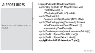 @W_I @QVIK
AIRPORT RIDES
We write the resulting latest point to
Pub/Sub
p.apply(PubsubIO.Read(inputTopic))
.apply(“Key By Ride ID”, MapElements.via( 
(TableRow ride) ->
KV.of(ride.get("ride_id"), ride)))
.apply(Window.into(
Sessions.withGapDuration(TEN_MIN)))  
.apply(Window.triggering(Repeatedly.forever(
AfterPane.elementCountAtLeast(1)))
.accumulatingFiredPanes())
.apply(Combine.perKey(new AccumulatePoints()))
.apply(ParDo.of(new FilterAtAirport()))
.apply(ParDo.of(new ExtractLatest())
.apply(PubsubIO.Write(outputTopic));
 