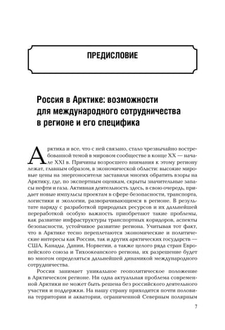 ПРЕДИСЛОВИЕ
Россия в Арктике: возможности
для международного сотрудничества
в регионе и его специфика
А
рктика и все, что с ней связано, стало чрезвычайно востре-
бованной темой в мировом сообществе в конце XX — нача-
ле XXI в. Причины возросшего внимания к этому региону
лежат, главным образом, в экономической области: высокие миро-
вые цены на энергоносители заставили многих обратить взоры на
Арктику, где, по экспертным оценкам, скрыты значительные запа-
сы нефти и газа. Активная деятельность здесь, в свою очередь, при-
дает новые импульсы проектам в сфере безопасности, транспорта,
логистики и экологии, разворачивающимся в регионе. В резуль-
тате наряду с разработкой природных ресурсов и их дальнейшей
переработкой особую важность приобретают такие проблемы,
как развитие инфраструктуры транспортных коридоров, аспекты
безопасности, устойчивое развитие региона. Учитывая тот факт,
что в Арктике тесно переплетаются экономические и политиче-
ские интересы как России, так и других арктических государств —
США, Канады, Дании, Норвегии, а также целого ряда стран Евро-
пейского союза и Тихоокеанского региона, их разрешение будет
во многом определяться дальнейшей динамикой международного
сотрудничества.
Россия занимает уникальное геополитическое положение
в Арктическом регионе. Ни одна актуальная проблема современ-
ной Арктики не может быть решена без российского деятельного
участия и поддержки. На нашу страну приходится почти полови-
на территории и акватории, ограниченной Северным полярным
7
 