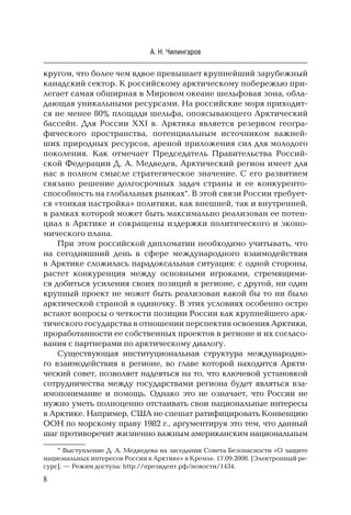8
А. Н. Чилингаров
кругом, что более чем вдвое превышает крупнейший зарубежный
канадский сектор. К российскому арктическому побережью при-
легает самая обширная в Мировом океане шельфовая зона, обла-
дающая уникальными ресурсами. На российские моря приходит-
ся не менее 80% площади шельфа, опоясывающего Арктический
бассейн. Для России XXI в. Арктика является резервом геогра-
фического пространства, потенциальным источником важней-
ших природных ресурсов, ареной приложения сил для молодого
поколения. Как отмечает Председатель Правительства Россий-
ской Федерации Д. А. Медведев, Арктический регион имеет для
нас в полном смысле стратегическое значение. С его развитием
связано решение долгосрочных задач страны и ее конкуренто-
способность на глобальных рынках*. В этой связи России требует-
ся «тонкая настройка» политики, как внешней, так и внутренней,
в рамках которой может быть максимально реализован ее потен-
циал в Арктике и сокращены издержки политического и эконо-
мического плана.
При этом российской дипломатии необходимо учитывать, что
на сегодняшний день в сфере международного взаимодействия
в Арктике сложилась парадоксальная ситуация: с одной стороны,
растет конкуренция между основными игроками, стремящими-
ся добиться усиления своих позиций в регионе, с другой, ни один
крупный проект не может быть реализован какой бы то ни было
арктической страной в одиночку. В этих условиях особенно остро
встают вопросы о четкости позиции России как крупнейшего арк-
тического государства в отношении перспектив освоения Арктики,
проработанности ее собственных проектов в регионе и их согласо-
вания с партнерами по арктическому диалогу.
Существующая институциональная структура международно-
го взаимодействия в регионе, во главе которой находится Аркти-
ческий совет, позволяет надеяться на то, что ключевой установкой
сотрудничества между государствами региона будет являться вза-
имопонимание и помощь. Однако это не означает, что России не
нужно уметь полноценно отстаивать свои национальные интересы
в Арктике. Например, США не спешат ратифицировать Конвенцию
ООН по морскому праву 1982 г., аргументируя это тем, что данный
шаг противоречит жизненно важным американским национальным
* Выступление Д. А. Медведева на заседании Совета Безопасности «О защите
национальных интересов России в Арктике» в Кремле. 17.09.2008. [Электронный ре-
сурс]. — Режим доступа: http://президент.рф/новости/1434.
 