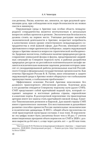10
А. Н. Чилингаров
сов региона. Риски, конечно же, имеются, но при разумной орга-
низации дела, при соблюдении всех норм безопасности их можно
свести к минимуму.
Окружающая среда в Арктике как особая область междуна-
родного сотрудничества является неотъемлемым и актуальным
вопросом любых проектов в регионе. Экологическая безопасность
должна стоять на первом месте. Учитывая растущие масштабы
экономической деятельности в Арктике, возрастает потребность
в качественно новом уровне ответственного международного со-
трудничества в этой важной сфере. Для России, имеющей самое
протяженное в мире арктическое побережье, защита окружающей
среды в Арктике является вопросом стратегической необходимос-
ти. Здоровая экосистема, стабильное наличие природных ресурсов,
сохранение уникальной флоры и фауны, предотвращение аварий-
ных ситуаций на Северном морском пути, в районах разработки
природных ресурсов на российском континентальном шельфе яв-
ляются исключительно важными задачами, решение которых зави-
сит от скоординированной работы региональных властей Россий-
ского Севера и федеральных государственных органов власти. Как
отметил Президент России В. В. Путин, иное отношение к защите
окружающей среды в Арктике может обернуться «не глобальными
преимуществами, а глобальными проблемами»*.
Эффективное освоение Россией Арктики невозможно без
должного транспортного обеспечения региона. Ключевая роль
в его развитии отводится Северному морскому пути (далее СМП).
СМП представляет собой кратчайший водный путь, который со-
единяет западные и восточные районы страны, европейские
и азиатские порты. В долгосрочной перспективе эта транспортная
артерия имеет все шансы стать кратчайшей связкой между Азиат-
ско-Тихоокеанским регионом и Европой. Для нашей страны СМП
имеет стратегическое значение. Его восстановление и дальнейшее
развитие способно принести России значительные экономические
и политические дивиденды. В 2012 г. общий объем грузопотока по
этой транспортной магистрали составил 5 млн тонн. В перспекти-
ве эта цифра может быть увеличена более чем в 10 раз. С учетом
инвестиционных программ объем перевозок по СМП к 2020 г. дол-
жен вырасти до 64 млн т, а еще через десять лет — до 85 млн тонн.
* Выступление В. В. Путина на международном форуме «Арктика — территория
диалога». 23.09.2010. [Электронный ресурс]. — Режим доступа: http://government.
ru/docs/12304/.
 