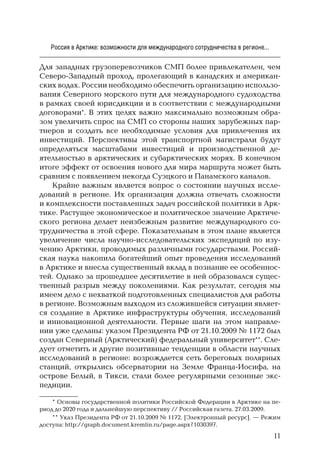 11
Россия в Арктике: возможности для международного сотрудничества в регионе...
Для западных грузоперевозчиков СМП более привлекателен, чем
Северо-Западный проход, пролегающий в канадских и американ-
ских водах. России необходимо обеспечить организацию использо-
вания Северного морского пути для международного судоходства
в рамках своей юрисдикции и в соответствии с международными
договорами*. В этих целях важно максимально возможным обра-
зом увеличить спрос на СМП со стороны наших зарубежных пар-
тнеров и создать все необходимые условия для привлечения их
инвестиций. Перспективы этой транспортной магистрали будут
определяться масштабами инвестиций и производственной де-
ятельностью в арктических и субарктических морях. В конечном
итоге эффект от освоения нового для мира маршрута может быть
сравним с появлением некогда Суэцкого и Панамского каналов.
Крайне важным является вопрос о состоянии научных иссле-
дований в регионе. Их организация должна отвечать сложности
и комплексности поставленных задач российской политики в Арк-
тике. Растущее экономическое и политическое значение Арктиче-
ского региона делает неизбежным развитие международного со-
трудничества в этой сфере. Показательным в этом плане является
увеличение числа научно-исследовательских экспедиций по изу-
чению Арктики, проводимых различными государствами. Россий-
ская наука накопила богатейший опыт проведения исследований
в Арктике и внесла существенный вклад в познание ее особеннос-
тей. Однако за прошедшее десятилетие в ней образовался сущес-
твенный разрыв между поколениями. Как результат, сегодня мы
имеем дело с нехваткой подготовленных специалистов для работы
в регионе. Возможным выходом из сложившейся ситуации являет-
ся создание в Арктике инфраструктуры обучения, исследований
и инновационной деятельности. Первые шаги на этом направле-
нии уже сделаны: указом Президента РФ от 21.10.2009 № 1172 был
создан Северный (Арктический) федеральный университет**. Сле-
дует отметить и другие позитивные тенденции в области научных
исследований в регионе: возрождается сеть береговых полярных
станций, открылись обсерватории на Земле Франца-Иосифа, на
острове Белый, в Тикси, стали более регулярными сезонные экс-
педиции.
* Основы государственной политики Российской Федерации в Арктике на пе-
риод до 2020 года и дальнейшую перспективу // Российская газета. 27.03.2009.
** Указ Президента РФ от 21.10.2009 № 1172. [Электронный ресурс]. — Режим
доступа: http://graph.document.kremlin.ru/page.aspx?1030397.
 