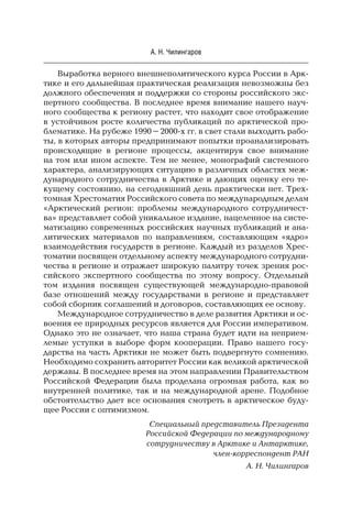 12
А. Н. Чилингаров
Выработка верного внешнеполитического курса России в Арк-
тике и его дальнейшая практическая реализация невозможны без
должного обеспечения и поддержки со стороны российского экс-
пертного сообщества. В последнее время внимание нашего науч-
ного сообщества к региону растет, что находит свое отображение
в устойчивом росте количества публикаций по арктической про-
блематике. На рубеже 1990–2000-х гг. в свет стали выходить рабо-
ты, в которых авторы предпринимают попытки проанализировать
происходящие в регионе процессы, акцентируя свое внимание
на том или ином аспекте. Тем не менее, монографий системного
характера, анализирующих ситуацию в различных областях меж-
дународного сотрудничества в Арктике и дающих оценку его те-
кущему состоянию, на сегодняшний день практически нет. Трех-
томная Хрестоматия Российского совета по международным делам
«Арктический регион: проблемы международного сотрудничест-
ва» представляет собой уникальное издание, нацеленное на систе-
матизацию современных российских научных публикаций и ана-
литических материалов по направлениям, составляющим «ядро»
взаимодействия государств в регионе. Каждый из разделов Хрес-
томатии посвящен отдельному аспекту международного сотрудни-
чества в регионе и отражает широкую палитру точек зрения рос-
сийского экспертного сообщества по этому вопросу. Отдельный
том издания посвящен существующей международно-правовой
базе отношений между государствами в регионе и представляет
собой сборник соглашений и договоров, составляющих ее основу.
Международное сотрудничество в деле развития Арктики и ос-
воения ее природных ресурсов является для России императивом.
Однако это не означает, что наша страна будет идти на неприем-
лемые уступки в выборе форм кооперации. Право нашего госу-
дарства на часть Арктики не может быть подвергнуто сомнению.
Необходимо сохранить авторитет России как великой арктической
державы. В последнее время на этом направлении Правительством
Российской Федерации была проделана огромная работа, как во
внутренней политике, так и на международной арене. Подобное
обстоятельство дает все основания смотреть в арктическое буду-
щее России с оптимизмом.
Специальный представитель Президента
Российской Федерации по международному
сотрудничеству в Арктике и Антарктике,
член-корреспондент РАН
А. Н. Чилингаров
 