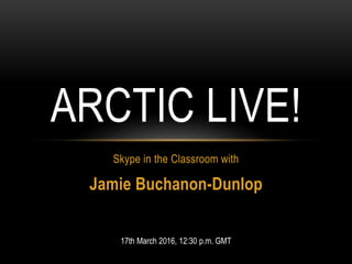 Skype in the Classroom with
Jamie Buchanon-Dunlop
ARCTIC LIVE!
17th March 2016, 12:30 p.m. GMT
 