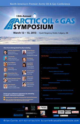 North America’s Premier Arctic Oil & Gas Conference



                          13th Annual

                      ARCTIC OIL & GAS
                    SYMPOSIUM
                    M a r 12h 13, 2013 • 13 ,Regency Hotel, ∙Calgary,lAB a r y
                    March
                          c – 12 & Hyatt 2 013 C a g


Hear from distinguished faculty including:                            The only event of its kind in Canada that acts as a forum
                                                                      for you to gain valuable awareness into the progress and
         Minister David Ramsay                Michel Chénier
                                                                      challenges around oil and gas development in the North
         Government of                        Aboriginal Affairs
                                                                      and engage with the key players involved.
         Northwest Territories                and Northern
                                              Development Canada      New this Year!
         Larry Persily
                                                                      •	 Focus on the Central Mackenzie Valley’s Canol Shale Play:
         Alaska Natural Gas                   Eric Hanson
                                                                      	 -	 The geology
         Transportation Projects              ConocoPhillips
                                                                      	 -	 Recent activity and future plans
                                                                      	 -	 Navigating the regulatory framework
         Kevin Williams                       Grand Chief
         Chevron Canada                       Ruth Massie             •	Learn from experiences in the Beaufort and Chukchi Sea in Canada
                                                                         and Alaska
                                              Yukon Council
         John Hogg                            of First Nations          Critical pipeline infrastructure for Canada — getting product
                                                                      •	
         MGM Energy Corp.                                               to market and new markets
                                              Cece McCauley
                                                                      •	 The latest on Russia’s offshore oil and gas plans and progress
                                              Norman Wells
         Bharat Dixit, Ph.D                                              In-depth workshop on water and waste management for energy
                                              Land Corp.              •	
         National Energy Board                                           production in the Central Mackenzie Valley
                                              Dylan Jones
         Mayor Charlotte E. Brower            Canada West             Critical Updates:
         North Slope Borough                  Foundation              •	 Details on the progress of the Mackenzie Valley Highway
         Alaska
                                              Ethan Schutt            •	Progress on international standards for offshore oil and gas development
         Peter Howard                         CIRI (Cook Inlet        •	 Devolution: status and implications for resource development
         Canadian Energy                      Regional Inc.)
         Research Institute (CERI)                                    Essential Topics You Asked For:

                                                                        Supply/demand forecast for oil and gas reserves and pricing
                                                                      •	
                                                                        and the impact on the development of Arctic oil and gas
Enrich your conference experience by attending                        •	The Latest on Alaska’s plans for commercializing North Slope
in-depth, interactive workshops:                                         natural gas — the redirection of efforts from a large pipeline to Canada
                                                                         to a local LNG terminal project
A 	 Fundamentals of Hydraulic Fracturing: Non-technical Discussions
                                                                      •	Gain Northern leaders’ perspectives on Arctic oil and gas development
B	  ater and Waste Management in Oil  Gas Exploration
    W                                                                    in their communities
    and Production in the Central Mackenzie Valley



Presented by:       Sponsored by:                                                             Industry Partners:




                                                                                                  THE INTERNATIONAL OIL  GAS NEWSPAPER




Brian Currie 877-927-0718x7370 b.currie@canadianinstitute.com
 