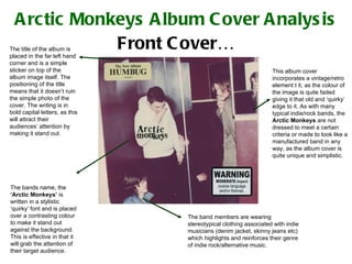 Arctic Monkeys Album Cover Analysis Front Cover… The band members are wearing stereotypical clothing associated with indie musicians (denim jacket, skinny jeans etc) which highlights and reinforces their genre of indie rock/alternative music. This album cover incorporates a vintage/retro element t it, as the colour of the image is quite faded giving it that old and ‘quirky’ edge to it. As with many typical indie/rock bands, the  Arctic Monkeys  are not dressed to meet a certain criteria or made to look like a manufactured band in any way, as the album cover is quite unique and simplistic. The title of the album is placed in the far left hand corner and is a simple sticker on top of the album image itself. The positioning of the title means that it doesn’t ruin the simple photo of the cover. The writing is in bold capital letters, as this will attract their audiences’ attention by making it stand out. The bands name, the  ‘Arctic Monkeys’  is written in a stylistic ‘quirky’ font and is placed over a contrasting colour to make it stand out against the background. This is effective in that it will grab the attention of their target audience. 