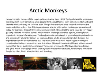 Arctic Monkeys I would consider the age of the target audience is wide from 15-28. The band gives the impression that they don’t really care about what people think about them or can’t be bothered but just want to make music and they are creative. Even though they are world wide known band I think the music and video reflects this. This impression can also be reflected on the teenage generation of today, for example, stress of University, unemployment. I think that the band could be very happy go lucky and take life how it comes, which most of the target audience age are, waiting for an opportunity instead of making one. The bands website and artwork is generally quite plain colours and occasionally a brighter colour, for example, black, white, grey and cream but it means the important bit of the artwork stands out. The music over the 5 years has changed and may be considered as lifeless compared to their first album. This could be due to different influences and maybe their target audience has changed. The names of the Arctic Monkeys albums and songs and lyrics within there songs reflect their style and maybe their attitudes, for example, ‘Whatever People Say I Am, That's What I'm Not’ and ‘Humbug’. 