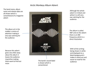 Arctic Monkeys Album Advert
The band name, album
name and release date are
all shown which is
conventional of a magazine
advert
The band’s record label
is shown which is
conventional
Although the whole
advert is in black and
white it is still very
eye catching for the
audience
Because this advert
gives very little away
about the album it
leaves the audience
inquisitive making
them want to find out
more
The album is called
‘AM’ and on the advert
there is an AM
frequency which is a
direct illustration
With all the writing
being shown in white
and displayed on a
black background it
makes it stand out and
easier to read for the
audience
The album art in the
middle is centre of
attention making it
very eye catching for
the audience
 