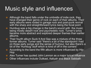 Music style and influences










Although the band falls under the umbrella of indie rock, they
have changed their genre of rock on each of their albums. Their
early albums were rooted in garage rock and post-punk revival
with the sharp and straightforward lyrics being the focal point
Humbug was a big change in the band‟s sound with the music
being mostly desert rock and psychedelic rock. Turner‟s lyrics
became more abstract and explored deeper themes than earlier
albums.
Their fourth album Suck It And See was a mixture of the three
former albums. Turner said “there's a bit of the standpoint I had
on those early songs and the sense of humour, but also there's a
bit of the 'Humbug' stuff which is kind of off in the corners”
According to the band the fifth album is more influenced by HipHop
Alex Turner has quoted John Lennon as a major lyrical influence
Other influences include Outkast, Aaliyah and Black Sabbath

 