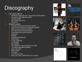 Discography


Five studio albums








Whatever People Say I Am, That‟s What I‟m Not (2006)
Favourite Worst Nightmare (2007)
Humbug (2009)
Suck It And See (2011)
AM (2013)

Nineteen singles




















Five Minutes with Arctic Monkeys (2005)
I Bet You Look Good on the Dancefloor (2005)
When the Sun Goes Down (2006)
Who The Fuck Are Arctic Monkeys?
Leave Before the Lights Come On
Brainstorm
Matador
Fluorescent Adolescent
Teddy Picker
Crying Lightening
Cornerstone
My Propeller
Don‟t Sit Down „Cause I Moved Your Chair
The Hellcat Spangled Shalalala
Suck It And See
Black Treacle
R U Mine?
Do I Wanna Know?
Why‟d You Only Call Me When You‟re High?

 