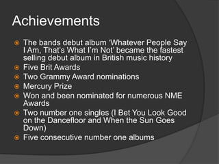 Achievements











The bands debut album „Whatever People Say
I Am, That‟s What I‟m Not‟ became the fastest
selling debut album in British music history
Five Brit Awards
Two Grammy Award nominations
Mercury Prize
Won and been nominated for numerous NME
Awards
Two number one singles (I Bet You Look Good
on the Dancefloor and When the Sun Goes
Down)
Five consecutive number one albums

 
