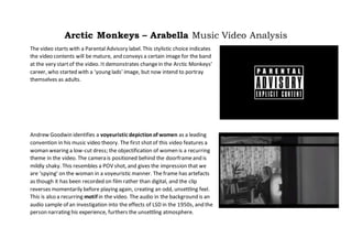 Arctic Monkeys – Arabella Music Video Analysis
The video starts with a Parental Advisory label. This stylistic choice indicates
the video contents will be mature, and conveys a certain image for the band
at the very startof the video. It demonstrates changein the Arctic Monkeys’
career, who started with a ‘young lads’ image, but now intend to portray
themselves as adults.
Andrew Goodwin identifies a voyeuristic depictionof women as a leading
convention in his music video theory. The first shotof this video features a
woman wearing a low-cut dress; the objectification of women is a recurring
theme in the video. The camera is positioned behind the doorframeand is
mildly shaky. This resembles a POV shot, and gives the impression that we
are ‘spying’ on the woman in a voyeuristic manner. The frame has artefacts
as though it has been recorded on film rather than digital, and the clip
reverses momentarily before playing again, creating an odd, unsettling feel.
This is also a recurring motif in the video. The audio in the background is an
audio sample of an investigation into the effects of LSD in the 1950s, and the
person narrating his experience, furthers the unsettling atmosphere.
 