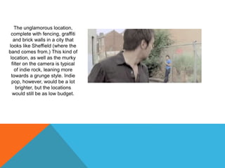 The unglamorous location,
complete with fencing, graffiti
and brick walls in a city that
looks like Sheffield (where the
band comes from.) This kind of
location, as well as the murky
filter on the camera is typical
of indie rock, leaning more
towards a grunge style. Indie
pop, however, would be a lot
brighter, but the locations
would still be as low budget.
 