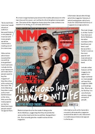 The main image 
is of Alex Turner 
from the band 
Arctic Monkeys, 
the other 
members of the 
band have not 
been used 
because Alex 
Turner is seen as 
the most 
popular and 
most attractive 
member of the 
band. 
The main image has been placed over the masthead because it is the 
main focus of the cover, as it will be the first thing that most people 
see. The name of the magazine always stays the same so there is no 
need for it to be big, as it is already well known. 
Information about other things 
which the magazine features, it 
advertised gig dates which any 
music fan would want to know, so 
it appeals to a large audience. 
Information such as the barcode is 
essential, otherwise the magazine 
would not be able to sell, however it 
is small because it does not appeal 
to the buyer. 
Rhetorical question for the reader linking to the 
Arctic Monkeys, suggesting that they should do the 
same as them and pick the record that changed their 
life. This instantly gets the reader involved in the 
magazine. 
Includes other 
features of the 
magazine to 
appeal to a 
larger audience 
so more people 
will want the 
magazine. With 
sub headings 
like, ‘Blame me 
for Skrillex’ it is 
very likely to 
attract a large 
amount of 
people. 
‘Exclusive Drake 
Interview’ would 
attract an 
audience 
because Drake is 
a very popular 
musician and 
many people 
would be 
interested in 
reading one of 
his interviews. 
Other artists 
which have 
revealed the 
record that 
changed their 
lives have been 
included in the 
cover because it 
will make more 
people want to 
buy the 
magazine if 
they like a few 
of the artists on 
the cover. The 
Arctic Monkeys 
have been used 
as the main 
band because 
at the time, 
they were the 
most popular 
on the list, 
therefore more 
people would 
recognise them. 
