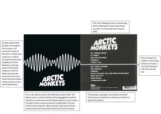 The line downthe
middle isinteresting
howeveritmakesa
clearsplitbetween
side one andside
two.
Thisis the albumcoverof ArticMonkeysalbum‘AM’.The
albumcoveris simple withthe whitezigzaggedlineswhich
looklike asoundwave and the blackbackground,thismakes
the albumcoverunique andeasilyrecognisable.Thisalso
relatestothe song ‘DoI Wanna Know’videowhichallows
anyone whoseesthe symbol willthinkof arcticmonkeys.
Anotheraspectthat
people canrecognise
the cd cover is of
course the name of
the artist inwhichcase
standsout inwhite
writingfromthe black
background‘Arctic
Monkeys’puttinga
name to the album
helpspromote the
albumbecause the
consumersare more
likelytobuythe album
if theyrealise itisbya
well-knownband.
The ‘Arctic Monkeys’Fontisinteresting
withitlookinglike awave andshows
youwho itis clearlybyandis easyto
read
The barcode,copyright,recordlabel andother
informationislistedhere toallowyoutofindout
aboutthe product.
 