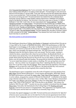 about Favourite Worst Nightmare Alex Turner commented, "We haven't changed that much. It's still
about making contact with girls or not making contact with girls". The band began to write and record
demos for the third album in January 2008, Turner said "We had tunes that we'd already been playing
on tour so we recorded them. That’s six [songs]. We’re going to take it easy and start practicing over
the summer and doing new stuff." The band premiered new material from the unreleased album
during their January 2009 tour of New Zealand, playing small venues in Wellington and Auckland
ahead of the Big Day Out festival. Their first show in more than a year was on January 13, 2009 at
Wellington's Town Hall. In both cities, the new songs played were "Crying Lightning", "Go-Kart",
"Dangerous Animals" and "Pretty Visitors." The full set list from the Auckland gig is available online.
Also played was a cover of the Nick Cave song "Red Right Hand." During their last tour, the band had
played new songs "Put Me In A Terror Pocket", "Sandtrap," and "The Fire And The Thud" live. Lead
singer/songwriter Alex Turner started a two-man project with the singer from the Rascals, Miles Kane.
The band is called 'The Last Shadow Puppets' The band released their new album Humbug in August
of 2009, preceded by the single " Crying Lightning" They released their fourth studio album, entitled
Suck It And See on June 6th 2011

http://www.guardian.co.uk/music/arcticmonkeys




The band began rehearsing at Yellow Arch Studios in Neepsend, and played their first gig on
13 June 2003 at The Grapes in Sheffield city-centre. After a few performances in 2003, the
band began to record demos at 2fly studios in Sheffield. 17 songs were demoed in all and the
collection, now known as Beneath the Boardwalk, was burned on to CDs to give away at
gigs, which were promptly file-shared amongst fans. The name Beneath the Boardwalk
originated when the first batch of demos were sent around. The first sender, wanting to
classify the demos, named them after where he received them, the Boardwalk Slowly, as
more demos were spread, they were all classified under this name. This has led to many
people falsely believing that Beneath the Boardwalk was an early album, or that the early
demos were all released under this heading. The group did not mind the distribution, saying
"we never made those demos to make money or anything. We were giving them away free
anyway – that was a better way for people to hear them." admitting that they did not even
know how to get their songs onto the Internet. When asked about the popularity of the band's
MySpace site in an interview with Prefix Magazine, the band said that they were unaware
what it was, and that the site had originally been created by their fans.

The band began to grow in popularity across the north of England, receiving attention from
BBC Radio and the British tabloid press. A local amateur photographer, Mark Bull, filmed
the band's performances and made the music video "Fake Tales of San Francisco", releasing
it on his website, alongside the contents of Beneath the Boardwalk – a collection of the band's
songs which he named after a local music venue. In May 2005, Arctic Monkeys released their
first single, Five Minutes with Arctic Monkeys on their own 'Bang Bang' label, featuring the
songs "Fake Tales of San Francisco" and "From the Ritz to the Rubble". This release was
limited to 500 CDs and 1,000 7" records, but was also available to download from the iTunes
Music Store. Soon after, the band played at the Carling Stage of the Reading and Leeds
Festivals, reserved for less known or unsigned bands. Their appearance was hyped by much
of the music press and the band was watched by an unusually large crowd.

Eventually, they signed to Domino in June 2005. The band said they were attracted to the "DIY ethic"
of Domino owner Laurence Bell, who ran the label from his flat and only signed bands that he liked
personally. The UK's Daily Star reported that this was followed in October by a £1 million publishing
 