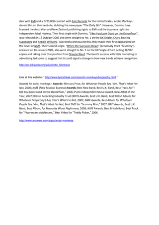 deal with EMI and a £725,000 contract with Epic Records for the United States. Arctic Monkeys
denied this on their website, dubbing the newspaper "The Daily Stir". However, Domino have
licensed the Australian and New Zealand publishing rights to EMI and the Japanese rights to
independent label Hostess. Their first single with Domino, "I Bet You Look Good on the Dancefloor",
was released on 17 October 2005 and went straight to No. 1 on the UK Singles Chart, beating
Sugababes and Robbie Williams. Two weeks previous to this, they made their first appearance on
the cover of NME. Their second single, "When the Sun Goes Down" (previously titled "Scummy"),
released on 16 January 2006, also went straight to No. 1 on the UK Singles Chart, selling 38,922
copies and taking over that position from Shayne Ward. The band's success with little marketing or
advertising led some to suggest that it could signal a change in how new bands achieve recognition.

http://en.wikipedia.org/wiki/Arctic_Monkeys



look at this website- “ http://www.lyricsfreak.com/a/arctic+monkeys/biography.html “

Awards for acrtic monkeys - Awards: Mercury Prize, for Whatever People Say I Am, That's What I'm
Not, 2006; NME (New Musical Express) Awards: Best New Band, Best U.K. Band, Best Track, for "I
Bet You Look Good on the Dancefloor," 2006; PLUG Independent Music Award, New Artist of the
Year, 2007; British Recording Industry Trust (BRIT) Awards, Best U.K. Band, Best British Album, for
Whatever People Say I Am, That's What I'm Not, 2007; NME Awards, Best Album for Whatever
People Say I Am, That's What I'm Not, Best DVD for "Scummy Man," 2007; BRIT Awards, Best U.K.
Band, Best Album, for Favourite Worst Nightmare, 2008; NME Awards, Best British Band, Best Track
for "Flourescent Adolescent," Best Video for "Teddy Picker," 2008.

http://www.answers.com/topic/arctic-monkeys
 