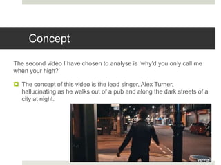 Concept
The second video I have chosen to analyse is ‘why’d you only call me
when your high?’
 The concept of this video is the lead singer, Alex Turner,
hallucinating as he walks out of a pub and along the dark streets of a
city at night.
 