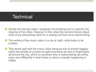 Technical
 Similar the the last video I analysed, the tracking shot is used for the
majority of the video. However in this video the camera moves about
more to try and portray what he is seeing and how he is hallucinating.
 The setting of the music video is a city at night, what looks to be
London.
 This works well with the music video because lots of events happen
within the streets of London at night and there are lots of bright lights
all around the city, which to someone who is hallucinating can all be
seen very differently in their head, to what is actually happening in
reality.
 