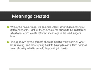 Meanings created
 Within the music video, we see him (Alex Turner) hallucinating at
different people. Each of these people are shown to be in different
situations, which create different meanings in the lead singers
head.
 This is shown by the camera showing point of view shots of what
he is seeing, and then turning back to having him in a third persons
view, showing what is actually happening in reality.
 