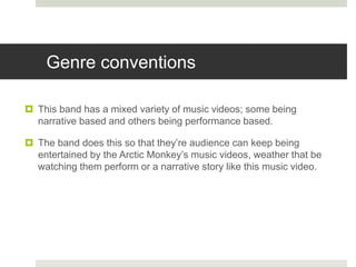 Genre conventions
 This band has a mixed variety of music videos; some being
narrative based and others being performance based.
 The band does this so that they’re audience can keep being
entertained by the Arctic Monkey’s music videos, weather that be
watching them perform or a narrative story like this music video.
 