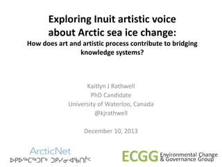 Exploring Inuit artistic voice
about Arctic sea ice change:
How does art and artistic process contribute to bridging
knowledge systems?

Kaitlyn J Rathwell
PhD Candidate
University of Waterloo, Canada
@kjrathwell
December 10, 2013

 