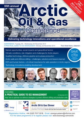 Delivering technology innovations and operational excellence 
FEATURING 
A PRACTICAL GUIDE TO ICE MANAGEMENT 3rd November 2014 
Hear how to optimise ice defence strategies to protect offshore drilling and production units 
Organised by Welcome 
Drinks 
Sponsor 
SAVE 
up to 
£700 
Book by 
5 September 
2014 
Arctic 
Oil & Gas 
2014 
Registration Hotline: +44 (0)20 7017 5518 • Email: energycustserv@informa.com 
For the latest programme or to register please visit: www.ibcenergy.com/arctic 
2 for 1 
offer 
for E&P companies 
50% discount 
for See government back page for details 
delegates 
Market opportunities, social impacts and geopolitical factors 
Climatic conditions, risk mitigation and challenges for Arctic players 
Qualified technology, offshore pipeline and subsea production 
Arctic wells and offshore drilling – challenges, solutions and lessons learned 
EER and human factors – of critical importance for safe operation in Arctic regions 
Technology innovations enabling development 
Tim Reilly 
Founder and Chairman 
Arctic Advisory 
Group 
Ole Henrik Ellestad 
Professor of Chemistry 
and former CEO 
Norwegian 
Computing Center 
Ove T. Gudmestad 
Professor of Marine 
Technology 
University of 
Stavanger 
Tim Crome 
Director, Sales and 
Business Development 
Technip 
Ivan Tertychny 
Advocate 
Tertychny Law 
Philip Cooper 
Global 
Technology Director 
INTECSEA 
Mikhail Grigoryev 
Co-Owner and Director 
GECON 
Join us in 
Lillestrøm to 
celebrate our 
10th 
anniversary! 
NEW! 
Arctic Oil & Gas Dinner 
innovation 
award 
Join us for dinner and continue your networking in informal surroundings and 
presentation of the inaugural Arctic Oil & Gas 2014 Innovation Award. 
Arctic Oil & Gas Series 
@IBCEnergyEvents 
EnergyEventTV 
10th annual 
CONFERENCE: Tuesday 4th – Wednesday 5th November 2014 
A PRACTICAL GUIDE TO ICE MANAGEMENT: Monday 3rd November 2014 Thon Hotel Arena, Lillestrøm 
 