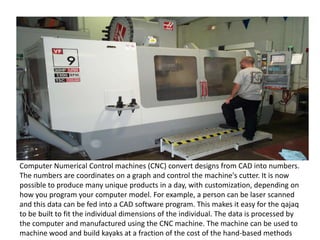 Computer Numerical Control machines (CNC) convert designs from CAD into numbers.
The numbers are coordinates on a graph and control the machine's cutter. It is now
possible to produce many unique products in a day, with customization, depending on
how you program your computer model. For example, a person can be laser scanned
and this data can be fed into a CAD software program. This makes it easy for the qajaq
to be built to fit the individual dimensions of the individual. The data is processed by
the computer and manufactured using the CNC machine. The machine can be used to
machine wood and build kayaks at a fraction of the cost of the hand-based methods
 