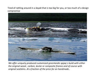 Tired of rattling around in a kayak that is too big for you, or too much of a design
compromise




We offer uniquely produced customized greenlandic qajaq´s build with either
the original wood , carbon, kevlar or composite frames and of course with
original sealskins. At a fraction of the price for an handmade..
 