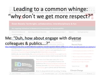 Leading	
  to	
  a	
  common	
  whinge:	
  
“why	
  don’t	
  we	
  get	
  more	
  respect?”	
  
Me:	
  “Duh,	
  how	
  about	
  engage	
  with	
  diverse	
  
colleagues	
  &	
  publics….?”	
  
hYp://dawnbazely.lab.yorku.ca/2015/08/why-­‐academics-­‐should-­‐regularly-­‐aYend-­‐conferences-­‐where-­‐we-­‐dont-­‐present-­‐our-­‐work-­‐pt-­‐1/	
  
	
  
 