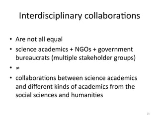Interdisciplinary	
  collaboraMons	
  
•  Are	
  not	
  all	
  equal	
  
•  science	
  academics	
  +	
  NGOs	
  +	
  government	
  
bureaucrats	
  (mulMple	
  stakeholder	
  groups)	
  	
  
•  ≠
•  collaboraMons	
  between	
  science	
  academics	
  
and	
  diﬀerent	
  kinds	
  of	
  academics	
  from	
  the	
  
social	
  sciences	
  and	
  humaniMes
	
  
25	
  
 