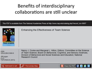 Beneﬁts	
  of	
  interdisciplinary	
  
collaboraMons	
  are	
  sMll	
  unclear	
  
•  Science	
  of	
  Team	
  Science	
  research	
  asks	
  IF	
  &	
  
HOW	
  collaboraMon	
  generates	
  novel,	
  
innovaMve,	
  transdisciplinary	
  soluMons	
  
•  Previously,	
  there	
  was	
  liYle	
  rigorous	
  
assessment	
  see	
  report	
  	
  
28	
  
 