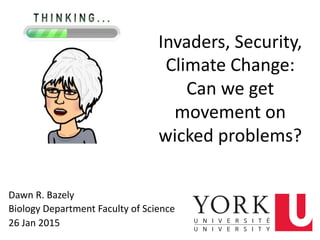 Invaders,	
  Security,	
  
Climate	
  Change:	
  	
  
Can	
  we	
  get	
  
movement	
  on	
  
wicked	
  problems?	
  
Dawn	
  R.	
  Bazely	
  
Biology	
  Department	
  Faculty	
  of	
  Science	
  
26	
  Jan	
  2015	
   3	
  
 
