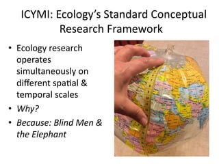  	
  ICYMI:	
  Ecology’s	
  Standard	
  Conceptual	
  
Research	
  Framework	
  
•  Ecology	
  research	
  
operates	
  
simultaneously	
  on	
  
diﬀerent	
  spaMal	
  &	
  
temporal	
  scales	
  
•  Why?	
  	
  
•  Because:	
  Blind	
  Men	
  &	
  
the	
  Elephant	
  
 
