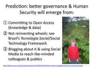 PredicMon:	
  beYer	
  governance	
  &	
  Human	
  
Security	
  will	
  emerge	
  from:	
  
42	
  
① Commiwng	
  to	
  Open	
  Access	
  
(knowledge	
  &	
  data)	
  
② Not	
  reinvenMng	
  wheels:	
  see	
  
Brazil’s	
  Tecnologia	
  Social/Social	
  
Technology	
  Framework	
  
③ Blogging	
  about	
  it	
  &	
  using	
  Social	
  
Media	
  to	
  reach	
  like-­‐minded	
  
colleagues	
  &	
  publics	
  
hYp://blogs.lse.ac.uk/impactofsocialsciences/2016/01/25/how-­‐to-­‐write-­‐a-­‐blogpost-­‐from-­‐your-­‐journal-­‐arMcle/	
  
	
  
 