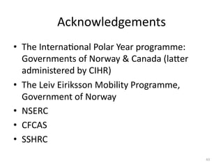 Acknowledgements	
  
•  The	
  InternaMonal	
  Polar	
  Year	
  programme:	
  
Governments	
  of	
  Norway	
  &	
  Canada	
  (laYer	
  
administered	
  by	
  CIHR)	
  
•  The	
  Leiv	
  Eiriksson	
  Mobility	
  Programme,	
  
Government	
  of	
  Norway	
  
•  NSERC	
  
•  CFCAS	
  
•  SSHRC	
  
43	
  
 