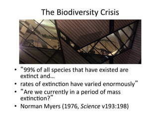 The	
  Biodiversity	
  Crisis	
  
•  “99%	
  of	
  all	
  species	
  that	
  have	
  existed	
  are	
  
exMnct	
  and…	
  	
  
•  rates	
  of	
  exMncMon	
  have	
  varied	
  enormously”	
  
•  “Are	
  we	
  currently	
  in	
  a	
  period	
  of	
  mass	
  
exMncMon?”	
  	
  
•  Norman	
  Myers	
  (1976,	
  Science	
  v193:198)	
  
 