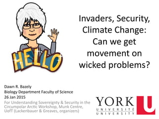 Invaders,	
  Security,	
  
Climate	
  Change:	
  	
  
Can	
  we	
  get	
  
movement	
  on	
  
wicked	
  problems?	
  
Dawn	
  R.	
  Bazely	
  
Biology	
  Department	
  Faculty	
  of	
  Science	
  
26	
  Jan	
  2015	
  
For	
  Understanding	
  Sovereignty	
  &	
  Security	
  in	
  the	
  
Circumpolar	
  ArcMc	
  Workshop,	
  Munk	
  Centre,	
  
UofT	
  (Lackenbauer	
  &	
  Greaves,	
  organizers)	
  
1	
  
 