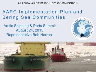 AAPC Implementation Plan and
Bering Sea Communities
ALASKA ARCTIC POLICY COMMISSION
Arctic Shipping & Ports Summit
August 24, 2015
Representative Bob Herron
 