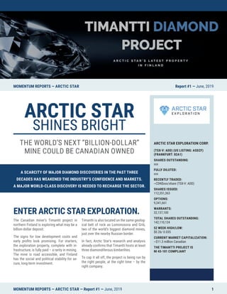 A SCARCITY OF MAJOR DIAMOND DISCOVERIES IN THE PAST THREE
DECADES HAS WEAKENED THE INDUSTRY’S CONFIDENCE AND MARKETS.
A MAJOR WORLD-CLASS DISCOVERY IS NEEDED TO RECHARGE THE SECTOR.
MOMENTUM REPORTS — ARCTIC STAR Report #1 — June, 2019
ARCTIC STAR EXPLORATION CORP.
(TSX-V: ADD) (US LISTING: ASDZF)
(FRANKFURT: 82A1)
SHARES OUTSTANDING:
xxx
FULLY DILUTED:
xxx
RECENTLY TRADED:
~CDN$xxx/share (TSX-V: ADD)
SHARES ISSUED:
112,351,363
OPTIONS:
9,341,661
WARRANTS:
32,137,100
TOTAL SHARES OUTSTANDING:
142,110,124
52 WEEK HIGH/LOW:
$0.26/ 0.035
CURRENT MARKET CAPITALIZATION:
~$11.3 million Canadian
THE TIMANTTI PROJECT IS
NI 43-101 COMPLIANT
ENTER ARCTIC STAR EXPLORATION.
The Canadian miner’s Timantti project in
northern Finland is exploring what may be a
billion-dollar deposit.
The signs for low development costs and
early profits look promising. For starters,
the exploration property, complete with in-
frastructure, is fully paid – a rarity in mining.
The mine is road accessible, and Finland
has the social and political stability for se-
cure, long-term investment.
Timantti is also located on the same geolog-
ical belt of rock as Lomonosova and Grib,
two of the world’s biggest diamond mines,
just over the nearby Russian border.
In fact, Arctic Star’s research and analysis
already confirms that Timantti hosts at least
three diamondiferous kimberlites.
To cap it all off, the project is being run by
the right people, at the right time – by the
right company.
ARCTIC STAR
SHINES BRIGHT
THE WORLD’S NEXT “BILLION-DOLLAR”
MINE COULD BE CANADIAN OWNED
MOMENTUM REPORTS — ARCTIC STAR — Report #1 — June, 2019 1
 