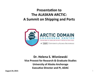  	
  	
  	
  	
  	
  	
  
	
  
	
  
	
  
	
  
	
  
Dr.	
  Helena	
  S.	
  Wisniewski	
  
Vice	
  Provost	
  for	
  Research	
  &	
  Graduate	
  Studies	
  
University	
  of	
  Alaska	
  Anchorage	
  
ExecuCve	
  Director	
  and	
  PI,	
  ADAC	
  
August	
  24,	
  2015	
  
PresentaCon	
  to	
  
The	
  ALASKAN	
  ARCTIC:	
  
A	
  Summit	
  on	
  Shipping	
  and	
  Ports	
  
1	
  
 