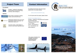 Project Team Contact Information 
Co-ordinator: 
Ecologic – Institute for International 
and European Environmental Policy, 
Germany, www.ecologic.eu 
Partners: 
Arctic Centre, University of Lapland, 
Finland, www.arcticcentre.org 
Netherlands Institute for the Law of the 
Sea (NILOS) Utrecht University, The 
Netherlands, www.uu.nl/ 
The Heinz Center, United States of 
America, www.heinzctr.org/index.shtml 
For additional information about the project, 
please refer to the project website: 
www.arctic-transform.org 
For all inquires about the project, please contact: 
Sandra.Cavalieri@ecologic.eu 
Ecologic – Institute for International and European 
Environmental Policy 
Pfalzburger Strasse 43/44 
D-10717 Berlin 
Phone: +49 30 86 88 0-0 
Fax: +49 30 86 88 0-100 
www.ecologic.eu 
This project is funded by the 
European Commission, 
Directorate General 
External Relations. 
TRANSATLANTIC POLICY OPTIONS 
FOR SUPPORTING ADAPTATIONS IN 
THE MARINE ARCTIC 
TRANSATLANTIC POLICY OPTIONS 
FOR SUPPORTING ADAPTATIONS IN 
THE MARINE ARCTIC 
Images courtesy of USFWS, NOAA, USEPA and Ecologic. 
 