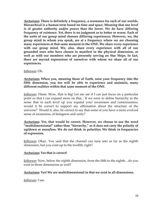 10
Arcturians: There is definitely a frequency, a resonance for each of our worlds.
Hierarchical is a human term based on time and space. Meaning that one level
is of greater authority and/or power than the lower. We do have differing
frequency of existence. Yet, there is no judgment as to better or worse. Each of
the units of our group mind chooses differing experiences. However, we, the
group mind to whom you speak, are at a frequency where we are choosing
many experiences at that same moment in the ONE. We share every experience
with our group mind. We, also, share every experience with all of our
grounded ones who have chosen to manifest in the physical dimension, as
well as with our members who are presently serving on Star Ships. In fact,
there are myriad expressions of ourselves with whom we share all of our
experiences.
Jefferson: Oh.
Arcturians: When you, meaning those of Earth, raise your frequency into the
fifth dimension, you too will be able to experience and maintain, many
different realities within that same moment of the ONE.
Jefferson: Hmm. Wow, that is big! Let me see if I can just focus on a particular
point so that I can expand more on that... If we were to define hierarchy in the
sense that in each level up you expand your awareness and consciousness,
would it be correct to support my affirmation about the structure of the
universe? Would it, also, be correct to say that some of you have a more evolved
sense of awareness, of beingness and unity?
Arcturians: Yes, that would be correct. However, we choose to use the word
“multidimensional” rather than “hierarchy,” as it does not carry the polarity of
up/down or more/less. We do not think in polarities. We think in frequencies
of expression.
Jefferson: Okay. You said that the channel can tune into as far as the eighth
dimension, but you exist up to the twelfth, right?
Arcturians: Yes that is correct!
Jefferson: Now, below the eighth dimension, from the fifth to the eighth…do you
exist in those dimensions as well?
Arcturians: Yes! We are multidimensional in that we exist in all dimensions.
Jefferson: I see.
 