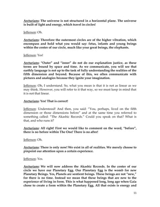 11
Arcturians: The universe is not structured in a horizontal plane. The universe
is built of light and energy, which travel in circles!
Jefferson: Oh.
Arcturians: Therefore the outermost circles are of the higher vibration, which
encompass and hold what you would say: fetus, infants and young beings
within the center of our circle, much like your great beings, the elephants.
Jefferson: Yes!
Arcturians: “Outer” and “inner” do not do our explanation justice, as these
terms are bound by space and time. As we communicate, you will see that
earthly language is not up to the task of fully understanding the realities of the
fifth dimension and beyond. Because of this, we often communicate with
pictures and analogies because they ignite your imagination.
Jefferson: Oh, I understand. So, what you mean is that it is not as linear as we
may think. However, you will refer to it that way, so we must keep in mind that
it is not that linear.
Arcturians: Yes! That is correct!
Jefferson: Understood! And then, you said: “You, perhaps, lived on the fifth
dimension or those dimensions before” and at the same time you referred to
something called: “The Akashic Records.” Could you speak on that? What is
that, and who runs it?
Arcturians: All right! First we would like to comment on the word, “before”,
there is no before within The One! There is no after!
Jefferson: Oh.
Arcturians: There is only now! We exist in all of realities. We merely choose to
pinpoint our attention upon a certain experience.
Jefferson: Yes.
Arcturians: We will now address the Akashic Records. In the center of our
circle we have our Planetary Egg. Our Planetary Egg is the womb for new
Planetary Beings. Yes, Planets are sentient beings. These beings are not “new,”
for there is no time. Instead we mean that these beings that are new to the
experience of living in form. This is what happened long, long ago when Gaia
chose to create a form within the Planetary Egg. All that exists is energy and
 