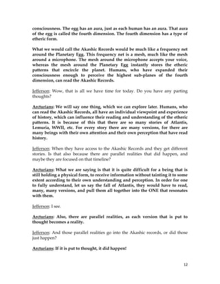 12
consciousness. The egg has an aura, just as each human has an aura. That aura
of the egg is called the fourth dimension. The fourth dimension has a type of
etheric form.
What we would call the Akashic Records would be much like a frequency net
around the Planetary Egg. This frequency net is a mesh, much like the mesh
around a microphone. The mesh around the microphone accepts your voice,
whereas the mesh around the Planetary Egg instantly stores the etheric
patterns that encircle the planet. Humans, who have expanded their
consciousness enough to perceive the highest sub-planes of the fourth
dimension, can read the Akashic Records.
Jefferson: Wow, that is all we have time for today. Do you have any parting
thoughts?
Arcturians: We will say one thing, which we can explore later. Humans, who
can read the Akashic Records, all have an individual viewpoint and experience
of history, which can influence their reading and understanding of the etheric
patterns. It is because of this that there are so many stories of Atlantis,
Lemuria, WWII, etc. For every story there are many versions, for there are
many beings with their own attention and their own perception that have read
history.
Jefferson: When they have access to the Akashic Records and they get different
stories. Is that also because there are parallel realities that did happen, and
maybe they are focused on that timeline?
Arcturians: What we are saying is that it is quite difficult for a being that is
still holding a physical form, to receive information without tainting it to some
extent according to their own understanding and perception. In order for one
to fully understand, let us say the fall of Atlantis, they would have to read,
many, many versions, and pull them all together into the ONE that resonates
with them.
Jefferson: I see.
Arcturians: Also, there are parallel realities, as each version that is put to
thought becomes a reality.
Jefferson: And those parallel realities go into the Akashic records, or did those
just happen?
Arcturians: If it is put to thought, it did happen!
 