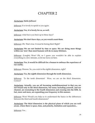 14
CHAPTER 2
Arcturians: Hello Jeffrees!
Jefferson: It is lovely to speak to you again.
Arcturians: Yes, it is lovely for us, as well.
Jefferson: what have you been up to these days?
Arcturians: We don't have days, as you would count them.
Jefferson: Oh. That's true. It must be boring then! Right?
Arcturians: We are not limited by time or space. We are doing more things
within our 'now' than most humans will do in many lifetimes.
Jefferson: (Laughs) Wow! Ok, so I guess you wouldn't be able to explain
everything in a few minutes, so let me move on here.
Arcturians: Yes, it would be difficult for a human to embrace the experience of
our reality.
Jefferson: Hmmm. So, you exist in the eighth dimension, right?
Arcturians: Yes, the eighth dimension through the tenth dimension.
Jefferson: To the tenth dimension! Wow, we are on the third dimension.
Correct?
Arcturians: Actually, you are all becoming multidimensional in that you are
not bound only to the third dimension, but many including yourself, and our
channel, are resonating to the fourth dimension and crossing into the fifth. In
fact, more and more, are expanding your frequency in this manner.
Jefferson: Wow! Would you help us to understand the basics in the differences
between the third and fourth dimensions?
Arcturians: The third dimension is the physical plane of which you are well
aware, where there is space, time, and polarity, limitation and separation...
Jefferson: Yes...
 