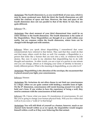 15
Arcturians: The fourth dimension is, as you would think of your aura, which is
seen by many awakened ones. Both the third, the fourth dimensions are still
within the confines of space and time. However, the time and space of the
fourth dimension does not run parallel to that of the third. In fact, they are
quite different.
Jefferson: Ok...
Arcturians: One short moment of your third dimensional time could be an
entire lifetime in the fourth dimension. The fourth dimension is the realm of
the Shapeshifters. These Shapeshifters are thought of as a myth within your
reality, but are common within the fourth dimension, where form can be
changed with thought and with emotion.
Jefferson: When you speak about shapeshifting I remembered that some
extraterrestrials have referred to that before. They said that they could do that
and that many others could do that, as well. For example, a Shapeshifter is a
person that looks like a human that can turn into a tree, or whatever he/she
desires. But, now it came to my attention that shapeshifting has to do with
thought and emotions. In other words, you are a type of a person in one minute
and you can change, almost as if changing your sense of identity to become a
totally different person. What is the meaning of shapeshifting, as you refer to it?
Arcturians: Shapeshifting is the alteration of the envelope, the encasement that
is placed around your light, your consciousness.
Jefferson: Hmmm
Arcturians: We Arcturians do not often choose to not limit our consciousness
to a shape. Often we are quite content with holding a mutable form of light.
On the 4th dimension, consciousness still needs housing around it in order to
hold one’s form. If one wishes to have the experience of being a wolf, they
need to commune with the consciousness of that animal.
Jefferson: Oh. I know what you mean. It’s transference of consciousness. It's not
like you’re going to change your human physical body. Will you live within that
wolf as if you were a "walk-in" to that being?
Arcturians: You will still think of yourself as a human, however, much as our
channel feels herself within us as we speak, the shapeshifter would imagine
himself within a wolf as if they were behaving like that animal.
 