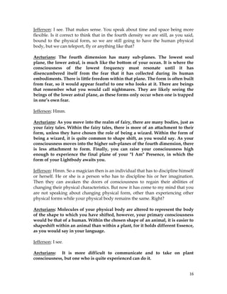 16
Jefferson: I see. That makes sense. You speak about time and space being more
flexible. Is it correct to think that in the fourth density we are still, as you said,
bound to the physical form, so we are still going to have the human physical
body, but we can teleport, fly or anything like that?
Arcturians: The fourth dimension has many sub-planes. The lowest soul
plane, the lower astral, is much like the bottom of your ocean. It is where the
consciousness of the lowest frequency must resonate until it has
disencumbered itself from the fear that it has collected during its human
embodiments. There is little freedom within that plane. The form is often built
from fear, so it would appear fearful to one who looks at it. There are beings
that remember what you would call nightmares. They are likely seeing the
beings of the lower astral plane, as these forms only occur when one is trapped
in one’s own fear.
Jefferson: Hmm.
Arcturians: As you move into the realm of fairy, there are many bodies, just as
your fairy tales. Within the fairy tales, there is more of an attachment to their
form, unless they have chosen the role of being a wizard. Within the form of
being a wizard, it is quite common to shape shift, as you would say. As your
consciousness moves into the higher sub-planes of the fourth dimension, there
is less attachment to form. Finally, you can raise your consciousness high
enough to experience the final plane of your "I Am" Presence, in which the
form of your Lightbody awaits you.
Jefferson: Hmm. So a magician then is an individual that has to discipline himself
or herself. He or she is a person who has to discipline his or her imagination.
Then they can awaken the doors of consciousness to regain their abilities of
changing their physical characteristics. But now it has come to my mind that you
are not speaking about changing physical form, other than experiencing other
physical forms while your physical body remains the same. Right?
Arcturians: Molecules of your physical body are altered to represent the body
of the shape to which you have shifted, however, your primary consciousness
would be that of a human. Within the chosen shape of an animal, it is easier to
shapeshift within an animal than within a plant, for it holds different Essence,
as you would say in your language.
Jefferson: I see.
Arcturians: It is more difficult to communicate and to take on plant
consciousness, but one who is quite experienced can do it.
 